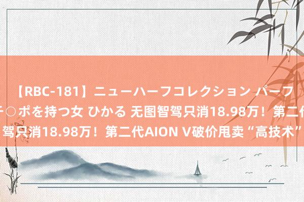 【RBC-181】ニューハーフコレクション パーフェクトエロマシーン チ○ポを持つ女 ひかる 无图智驾只消18.98万！第二代AION V破价甩卖“高技术”