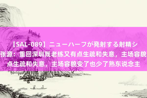【SAL-089】ニューハーフが発射する射精シーンがあるセックス6 张源：重回深圳既老练又有点生疏和失意，主场容貌变了也少了熟东说念主