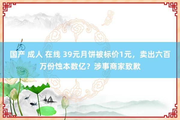 国产 成人 在线 39元月饼被标价1元，卖出六百万份蚀本数亿？涉事商家致歉