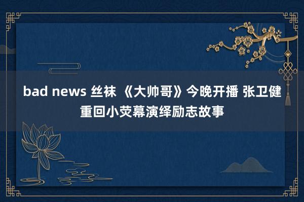 bad news 丝袜 《大帅哥》今晚开播 张卫健重回小荧幕演绎励志故事