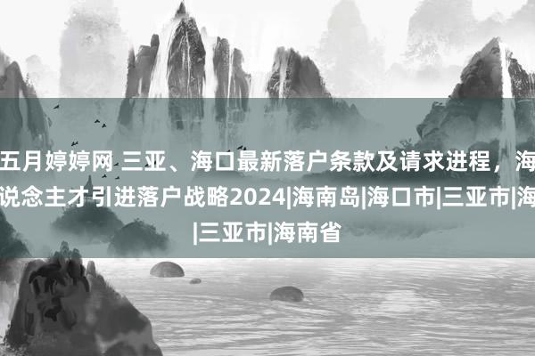 五月婷婷网 三亚、海口最新落户条款及请求进程，海南东说念主才引进落户战略2024|海南岛|海口市|三亚市|海南省