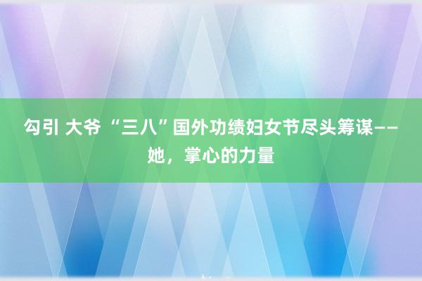 勾引 大爷 “三八”国外功绩妇女节尽头筹谋——她，掌心的力量