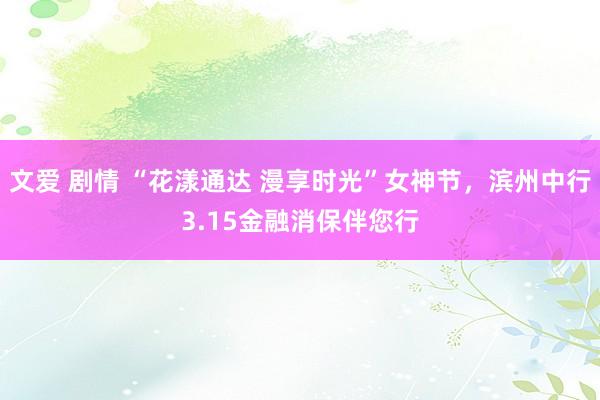 文爱 剧情 “花漾通达 漫享时光”女神节，滨州中行3.15金融消保伴您行