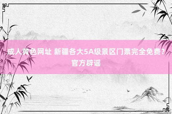 成人黄色网址 新疆各大5A级景区门票完全免费？官方辟谣