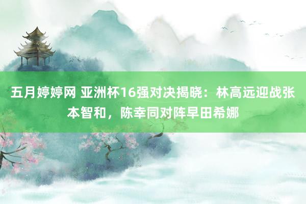 五月婷婷网 亚洲杯16强对决揭晓：林高远迎战张本智和，陈幸同对阵早田希娜