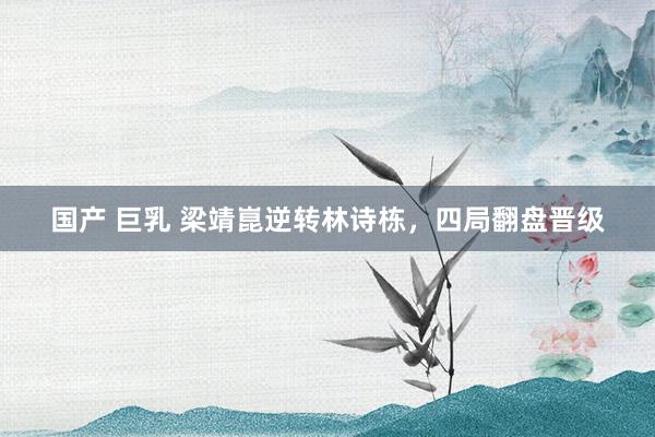 国产 巨乳 梁靖崑逆转林诗栋，四局翻盘晋级