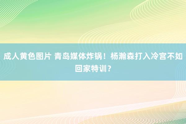 成人黄色图片 青岛媒体炸锅！杨瀚森打入冷宫不如回家特训？
