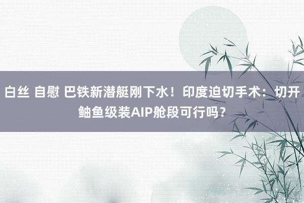 白丝 自慰 巴铁新潜艇刚下水！印度迫切手术：切开鲉鱼级装AIP舱段可行吗？