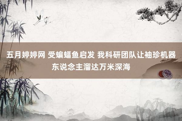 五月婷婷网 受蝙蝠鱼启发 我科研团队让袖珍机器东说念主溜达万米深海