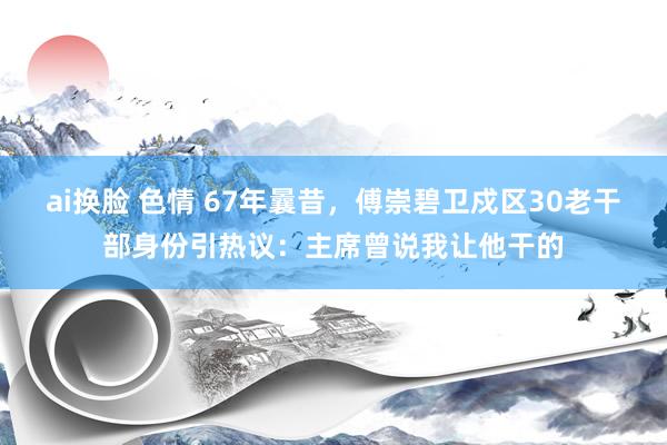 ai换脸 色情 67年曩昔，傅崇碧卫戍区30老干部身份引热议：主席曾说我让他干的