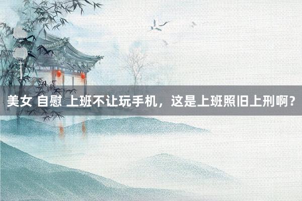 美女 自慰 上班不让玩手机，这是上班照旧上刑啊？