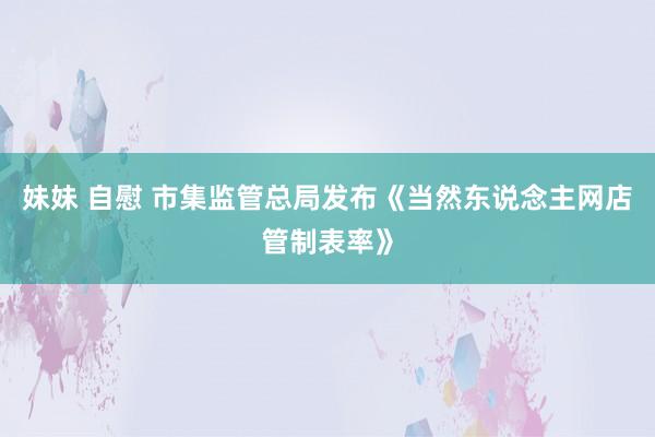 妹妹 自慰 市集监管总局发布《当然东说念主网店管制表率》