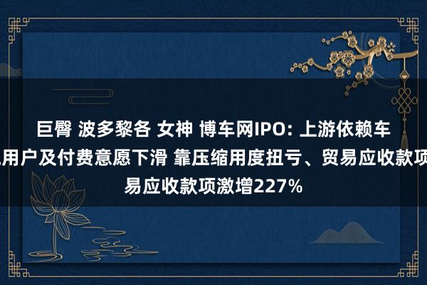 巨臀 波多黎各 女神 博车网IPO: 上游依赖车源方、下流用户及付费意愿下滑 靠压缩用度扭亏、贸易应收款项激增227%