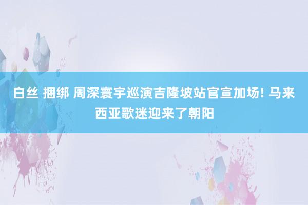 白丝 捆绑 周深寰宇巡演吉隆坡站官宣加场! 马来西亚歌迷迎来了朝阳