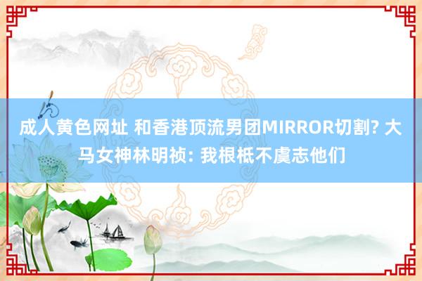 成人黄色网址 和香港顶流男团MIRROR切割? 大马女神林明祯: 我根柢不虞志他们