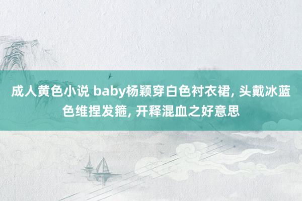 成人黄色小说 baby杨颖穿白色衬衣裙， 头戴冰蓝色维捏发箍， 开释混血之好意思