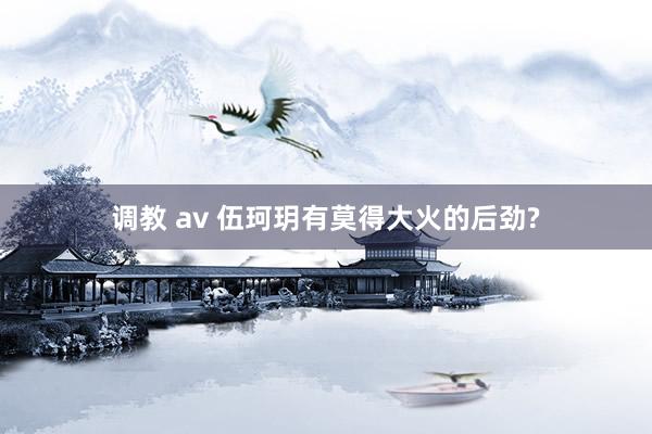 调教 av 伍珂玥有莫得大火的后劲?