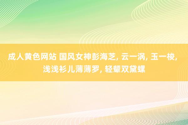 成人黄色网站 国风女神彭海芝， 云一涡， 玉一梭， 浅浅衫儿薄薄罗， 轻颦双黛螺