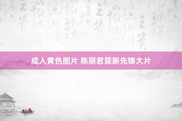 成人黄色图片 陈丽君簇新先锋大片
