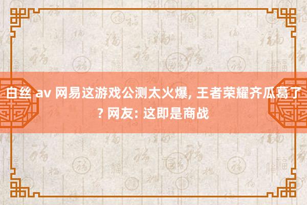 白丝 av 网易这游戏公测太火爆， 王者荣耀齐瓜葛了? 网友: 这即是商战