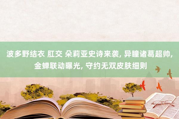 波多野结衣 肛交 朵莉亚史诗来袭， 异瞳诸葛超帅， 金蝉联动曝光， 守约无双皮肤细则