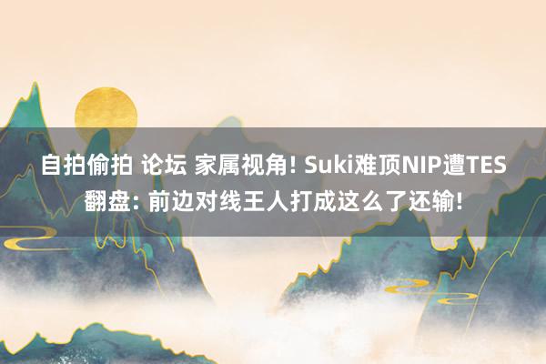 自拍偷拍 论坛 家属视角! Suki难顶NIP遭TES翻盘: 前边对线王人打成这么了还输!