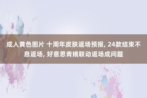 成人黄色图片 十周年皮肤返场预报， 24款结束不息返场， 好意思青娥联动返场成问题
