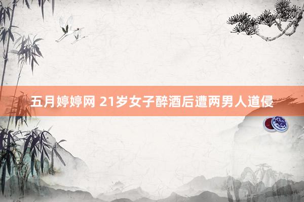 五月婷婷网 21岁女子醉酒后遭两男人道侵