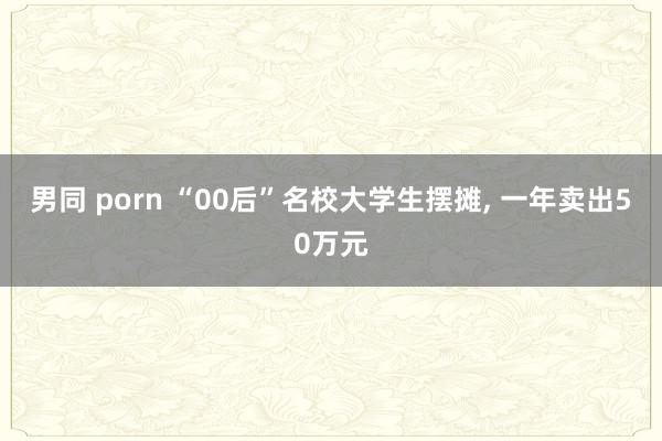 男同 porn “00后”名校大学生摆摊， 一年卖出50万元