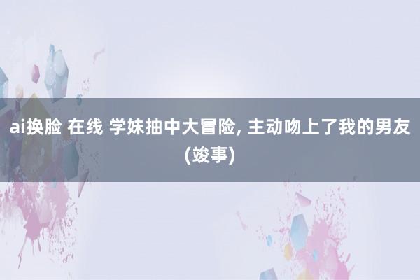 ai换脸 在线 学妹抽中大冒险， 主动吻上了我的男友(竣事)