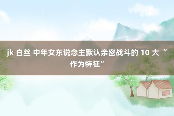 jk 白丝 中年女东说念主默认亲密战斗的 10 大 “作为特征”