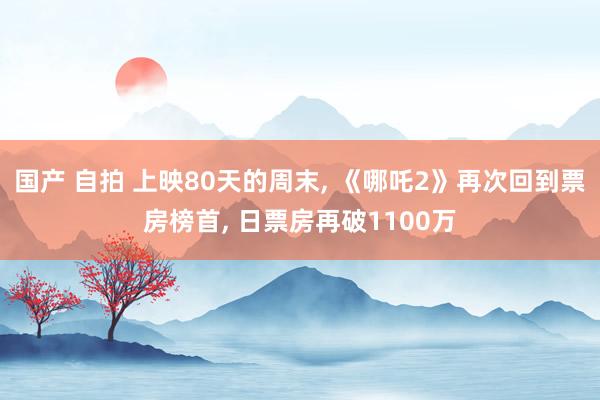 国产 自拍 上映80天的周末， 《哪吒2》再次回到票房榜首， 日票房再破1100万