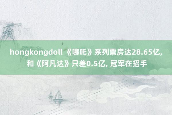 hongkongdoll 《哪吒》系列票房达28.65亿， 和《阿凡达》只差0.5亿， 冠军在招手