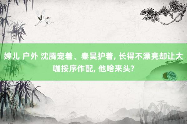 婷儿 户外 沈腾宠着、秦昊护着， 长得不漂亮却让大咖按序作配， 他啥来头?