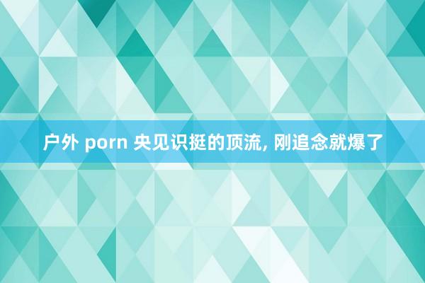 户外 porn 央见识挺的顶流， 刚追念就爆了