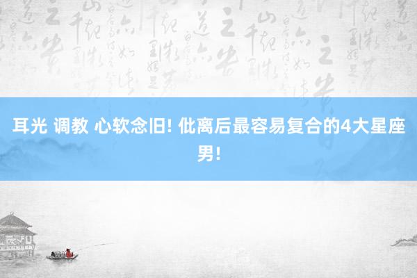 耳光 调教 心软念旧! 仳离后最容易复合的4大星座男!