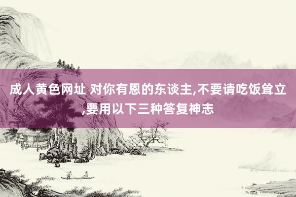 成人黄色网址 对你有恩的东谈主，不要请吃饭耸立，要用以下三种答复神志