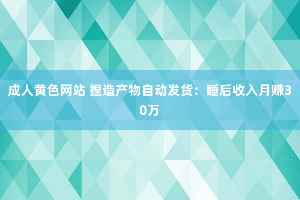成人黄色网站 捏造产物自动发货：睡后收入月赚30万
