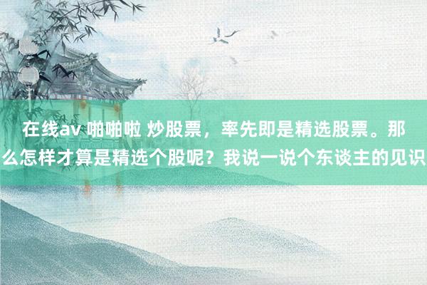 在线av 啪啪啦 炒股票,率先即是精选股票。那么怎样才算是精选个股呢?我说一说个东谈主的见识