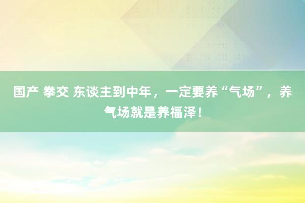 国产 拳交 东谈主到中年，一定要养“气场”，养气场就是养福泽！