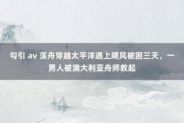 勾引 av 荡舟穿越太平洋遇上飓风被困三天，一男人被澳大利亚舟师救起