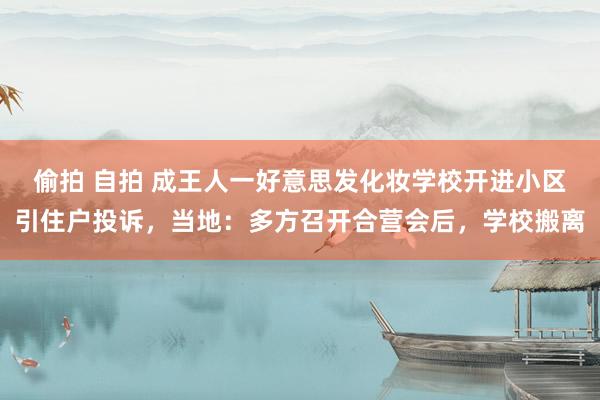 偷拍 自拍 成王人一好意思发化妆学校开进小区引住户投诉，当地：多方召开合营会后，学校搬离