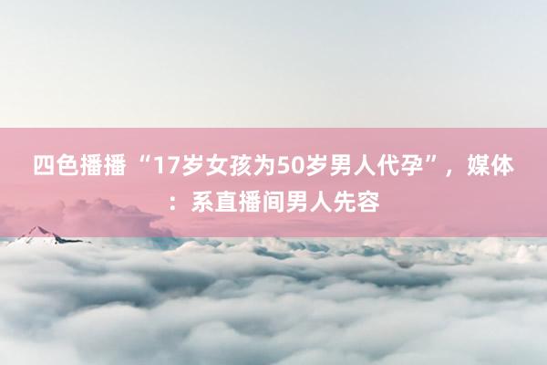 四色播播 “17岁女孩为50岁男人代孕”，媒体：系直播间男人先容