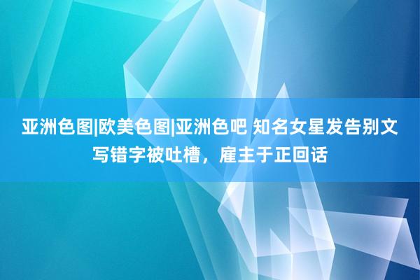 亚洲色图|欧美色图|亚洲色吧 知名女星发告别文写错字被吐槽，雇主于正回话